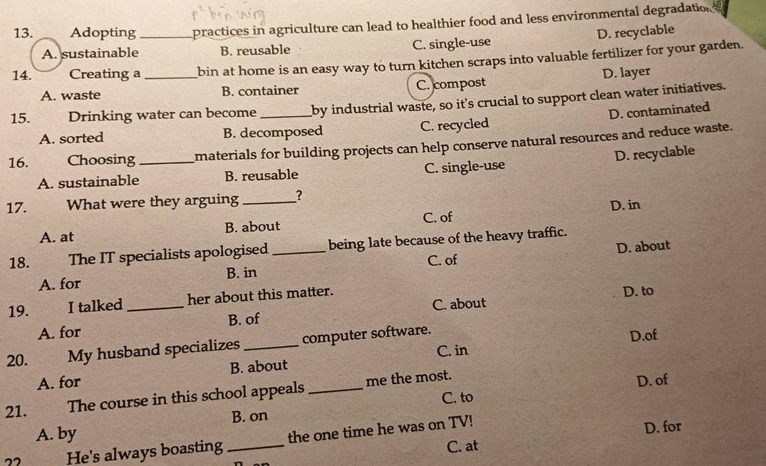Adopting_ apractices in agriculture can lead to healthier food and less environmental degradation
D. recyclable
A. sustainable B. reusable C. single-use
14. Creating a _bin at home is an easy way to turn kitchen scraps into valuable fertilizer for your garden.
A. waste B. container C. compost D. layer
15. Drinking water can become_ by industrial waste, so it's crucial to support clean water initiatives.
D. contaminated
A. sorted B. decomposed C. recycled
16. Choosing _materials for building projects can help conserve natural resources and reduce waste.
D. recyclable
A. sustainable B. reusable C. single-use
17. What were they arguing_ ?
A. at B. about C. of D. in
D. about
18. The IT specialists apologised _being late because of the heavy traffic.
C. of
B. in
A. for
19. I talked _her about this matter. D. to
C. about
A. for B. of
C. in D.of
20. My husband specializes _computer software.
A. for B. about
21. The course in this school appeals _me the most.
D. of
C. to
B. on
A. by
He's always boasting _the one time he was on TV!
D. for
C. at