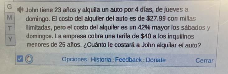 John tiene 23 años y alquila un auto por 4 días, de jueves a 
M domingo. El costo del alquiler del auto es de $27.99 con millas 
T ilimitadas, pero el costo del alquiler es un 42% mayor los sábados y 
Y domingos. La empresa cobra una tarifa de $40 a los inquilinos 
menores de 25 años. ¿Cuánto le costará a John alquilar el auto? 
Opciones : Historia : Feedback : Donate Cerrar