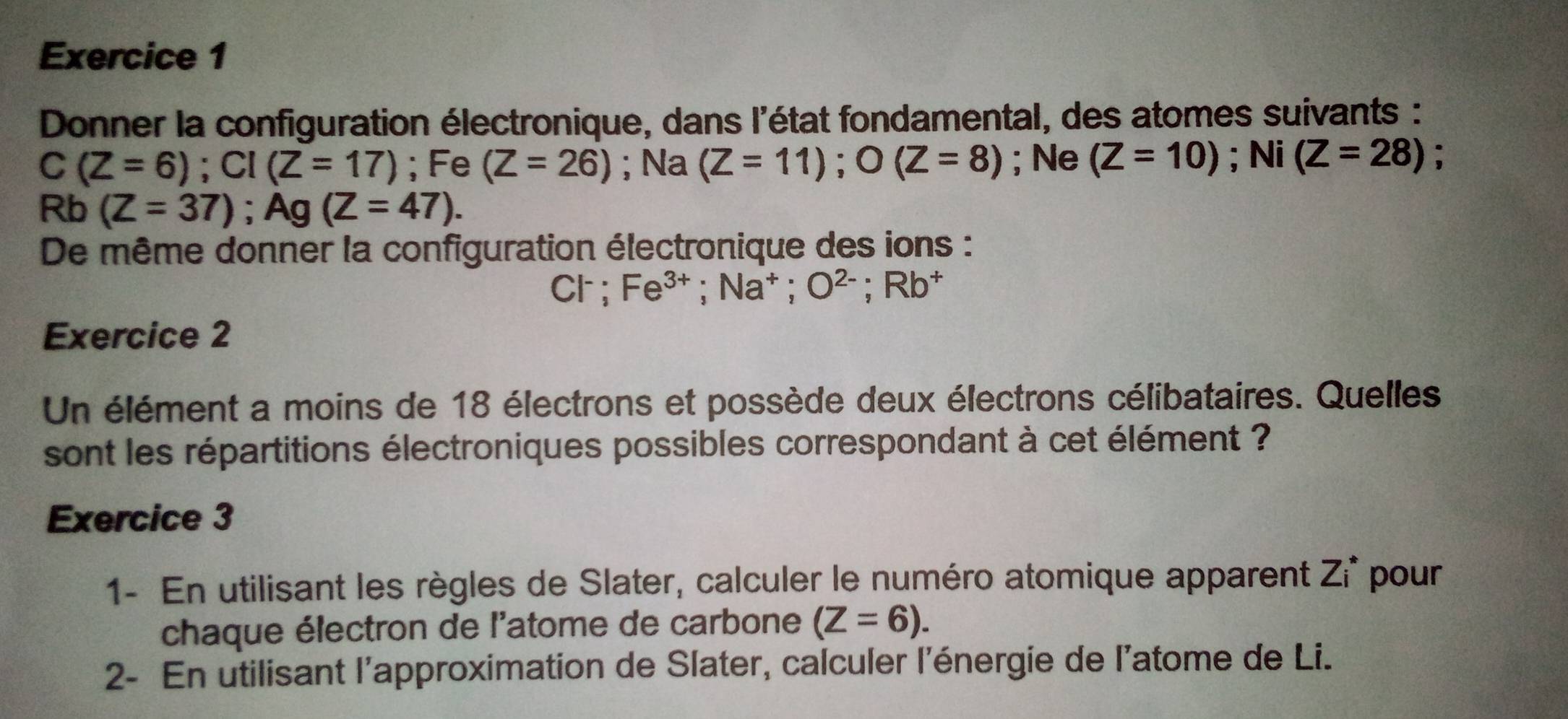 Donner la configuration électronique, dans l'état fondamental, des atomes suivants :
C(Z=6); CI(Z=17); Fe (Z=26); Na (Z=11); O(Z=8); Ne (Z=10); Ni (Z=28);
Rb (Z=37); Ag(Z=47). 
De même donner la configuration électronique des ions :
Cl^- ` Fe^(3+); Na^+; O^(2-); Rb^+
Exercice 2 
Un élément a moins de 18 électrons et possède deux électrons célibataires. Quelles 
sont les répartitions électroniques possibles correspondant à cet élément ? 
Exercice 3 
1- En utilisant les règles de Slater, calculer le numéro atomique apparent Zi^* pour 
chaque électron de l'atome de carbone (Z=6). 
2- En utilisant l'approximation de Slater, calculer l'énergie de l'atome de Li.