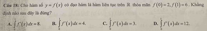 Cho hàm số y=f(x) có đạo hàm là hàm liên tục trên R thỏa mãn f(0)=2, f(1)=6. Khẳng
dịnh nào sau đây là đúng?
A. ∈tlimits _0^1f'(x)dx=8. B. ∈tlimits _0^1f'(x)dx=4. C. ∈tlimits _0^1f'(x)dx=3. D. ∈tlimits _0^1f'(x)dx=12.