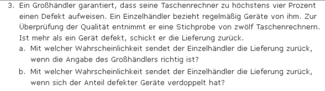 Ein Großhändler garantiert, dass seine Taschenrechner zu höchstens vier Prozent 
einen Defekt aufweisen. Ein Einzelhändler bezieht regelmäßig Geräte von ihm. Zur 
Überprüfung der Qualität entnimmt er eine Stichprobe von zwölf Taschenrechnern. 
Ist mehr als ein Gerät defekt, schickt er die Lieferung zurück. 
a. Mit welcher Wahrscheinlichkeit sendet der Einzelhändler die Lieferung zurück, 
wenn die Angabe des Großhändlers richtig ist? 
b. Mit welcher Wahrscheinlichkeit sendet der Einzelhändler die Lieferung zurück, 
wenn sich der Anteil defekter Geräte verdoppelt hat?