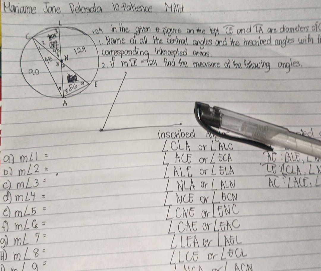 Manianne Jane Delasata 10 Parience MMIH
in the given figure on the lepl widehat CE and widehat LA are diameters of
Name of all the central angles and the inscnbed angles with 1
orrespanding intercepted areas.
. If mwidehat LE=124 find the measure of the following angles.
inscribed ated
∠ CLA or ∠ ALC
a] m∠ 1= ∠ ACE or ∠ ECA overline AC:ALE,∠ 10
b m∠ 2= _  or ∠ ELA _ T:∠ CLCLA,LN
∠ ALE
c) m∠ 3= ∠ NLA or ∠ ALN overline AC:∠ ACE,∠
d m∠ 4=
L' NCE or ∠ ECN
e m∠ 5=
∠ CNO or ∠ ENC
m∠ 6=
∠ CAE or ∠ EAC
9 m∠ 7= LLEAor LAEL
m∠ 8=
LCE or ∠ θ CL
m/9=
∠ LACN