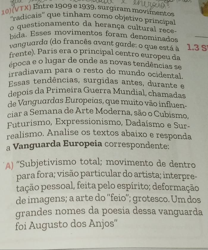 (VTX) Entre 1909 e 1939, surgiram movimentos 
''radicais'' que tinham como objetivo principal 
_ 
o questionamento da herança cultural rece- 
bida. Esses movimentos foram denominados 
vanguarda (do francês avant garde: o que está à 1.3 S 
frente). Paris era o principal centro europeu da 
época e o lugar de onde as novas tendências se 
irradiavam para o resto do mundo ocidental. 
Essas tendências, surgidas antes, durante e 
depois da Primeira Guerra Mundial, chamadas 
de Vanguardas Europeias, que muito vão influen- 
ciar a Semana de Arte Moderna, são o Cubismo, 
Futurismo, Expressionismo, Dadaísmo e Sur- 
realismo. Analise os textos abaixo e responda 
a Vanguarda Europeia correspondente: 
A) “Subjetivismo total; movimento de dentro 
para fora; visão particular do artista; interpre- 
pação pessoal, feita pelo espírito; deformação 
de imagens; a arte do ''feio''; grotesco. Um dos 
grandes nomes da poesia dessa vanguarda 
foi Augusto dos Anjos'' 
_