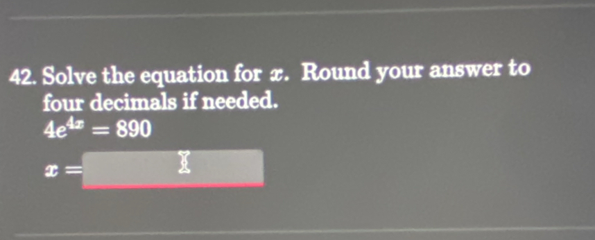 Solve the equation for x. Round your answer to 
four decimals if needed.
4e^(4x)=890
x=