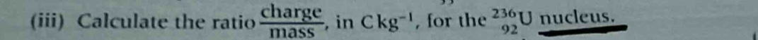 (iii) Calculate the ratio  charge/mass  , in Ckg^(-1) , for the _(92)^(236)U nucleus.