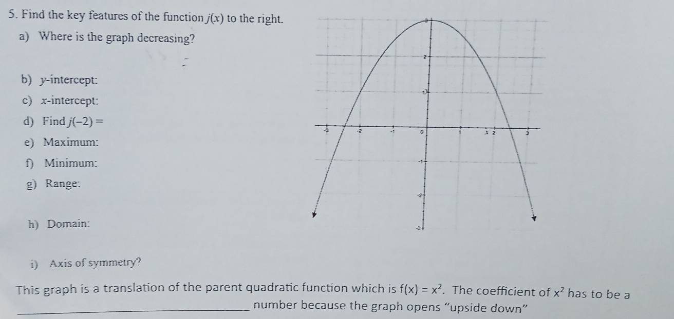 Find the key features of the function j(x) to the right. 
a) Where is the graph decreasing? 
b) y-intercept: 
c) x-intercept: 
d) Find j(-2)=
e) Maximum: 
f) Minimum: 
g) Range: 
h) Domain: 
i) Axis of symmetry? 
This graph is a translation of the parent quadratic function which is f(x)=x^2. The coefficient of x^2 has to be a 
_number because the graph opens “upside down”