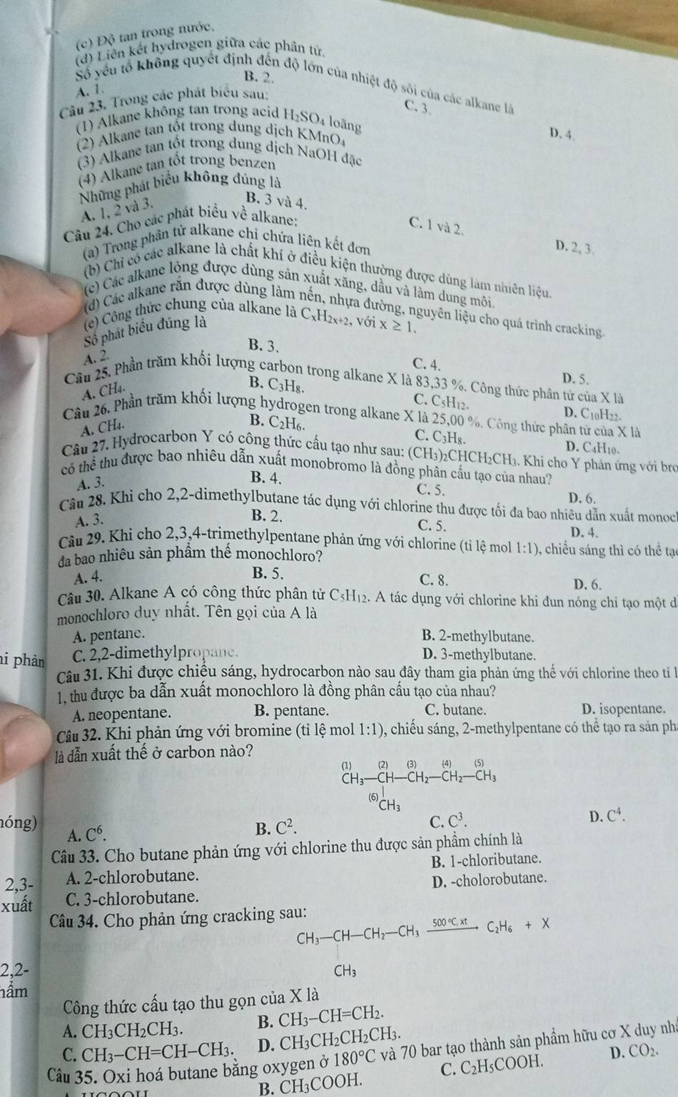 (c) Độ tan trong nước,
(d) Liên kết hydrogen giữa các phân tử.
B. 2.
Số yếu tổ không quyết định đến độ lớn của nhiệt độ sôi của các alkane là
A. 1.
Câu 23. Trong các phát biểu sau:
C. 3.
(1) Alkane không tan trong acid H_2SO_4 loãng
(2) Alkane tan tốt trong dung dịch KMnO_4 D. 4.
(3) Alkane tan tốt trong dung dịch NaOH đặc
(4) Alkane tan tốt trong benzen
Những phát biểu không đúng là
A. 1, 2 và 3.
B. 3 và 4.
Câu 24. Cho các phát biểu về alkane:
C. 1 và 2.
(a) Trong phản tử alkane chỉ chứa liên kết đơn
D. 2, 3.
(b) Chỉ có các alkane là chất khí ở điều kiện thường được dùng làm nhiên liệu.
(c) Các alkane lỏng được dùng sản xuất xăng, dầu và làm dung môi
(d) Các alkane rắn được dùng làm 1
ta đường, nguyên liệu cho quá trình cracking.
(e) Công thức chung của alkane là C_xH_2x+2 , với
Số phát biểu đúng là x≥ 1.
B. 3. C. 4.
A. 2.
D. 5.
Cầu 25. Phần trăm khối lượng carbon trong alkane X là 83,33 %. Công thức phần từ của X là
A. CH4.
B. C3H₈. C. C5H12. D. C10H22.
Câu 26. Phần trăm khối lượng hydrogen trong alkane X là 25,00 %. Công thức phân từ của X là
A. CH₄.
B. C₂H6. C. C_3H_8. D. C4H10.
Câu 27. Hydrocarbon Y có công thức cầu tạo như sau: (CH_3) 2CHC H_2CH_3 Khi cho Y phản ứng với brợ
có thể thu được bao nhiêu dẫn xuất monobromo là đồng phân cấu tạo của nhau?
A. 3.
B. 4. C. 5. D. 6,
Cầu 28. Khi cho 2,2-dimethylbutane tác dụng với chlorine thu được tối đa bao nhiêu dẫn xuất monoc
A. 3.
B. 2. C. 5.
D. 4.
Câu 29. Khi cho 2,3,4-trimethylpentane phản ứng với chlorine (tỉ lệ moll 1:1) ), chiếu sáng thì có thể tạc
da bao nhiêu sản phầm thế monochloro?
B. 5.
A. 4. C. 8. D. 6.
Câu 30, Alkane A có công thức phân tử C5H₁2. A tác dụng với chlorine khi đun nóng chỉ tạo một đi
monochloro duy nhất. Tên gọi của A là
A. pentane. B. 2-methylbutane.
i phản C. 2,2-dimethylpropane. D. 3-methylbutane.
Câu 31. Khi được chiệu sáng, hydrocarbon nào sau đây tham gia phản ứng thế với chlorine theo ti la
1, thu được ba dẫn xuất monochloro là đồng phân cầu tạo của nhau?
A. neopentane. B. pentane. C. butane. D. isopentane.
Câu 32. Khi phản ứng với bromine (tỉ lệ mol 1:1) 0, chiếu sáng, 2-methylpentane có thể tạo ra sản pha
là dẫn xuất thế ở carbon nào?
(1) (2) (3) (4) (5)
C -CH-CH_2-CH_2-CH_3
(6)
CH_3
B. C^2.
C. C^3. D. C^4.
nóng) A. C^6.
Câu 33. Cho butane phản ứng với chlorine thu được sản phầm chính là
2,3- A. 2-chlorobutane. B. 1-chloributane.
xuất C. 3-chlorobutane. D. -cholorobutane.
Câu 34. Cho phản ứng cracking sau: CH_3-CH-CH_2-CH_3xrightarrow 500°C,^circ C_2H_6+X
2,2- CH_3
nầm
Công thức cấu tạo thu gọn của X là
A. CH_3CH_2CH_3. B. CH_3-CH=CH_2.
C. CH_3-CH=CH-CH_3. D. ( ^neg H 2CH2C H_2CH_3.
Câu 35. Oxi hoá butane bằng oxygen ở 180°C và 70 bar tạo thành sản phẩm hữu cơ X duy nh
C. C_2H_5COOH. D. CO_2.
B. CH₃COOH.