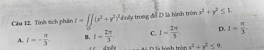 Tính tích phân I=∈t ∈t (x^2+y^2)^2dxdy trong đó D là hình tròn x^2+y^2≤ 1. 
D
A. I=- π /3 .
B. I= 2π /3 . C. I= 2π /5 . D. I= π /3 .
dxdy đó D là hình tròn x^2+y^2≤ 9.