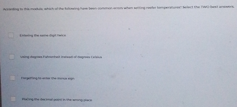 According to this module, which of the following have been common errors when setting reefer temperatures? Select the TWO best answers.
Entering the same digit twice
Using degrees Fahrenheit instead of degrees Celsius
Forgetting to enter the minus sign
Placing the decimal point in the wrong place