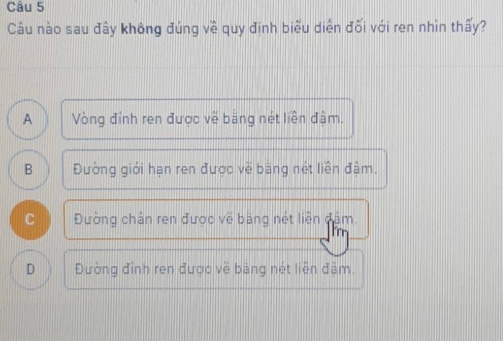 Câu nào sau đây không đúng về quy định biểu diển đối với ren nhìn thấy?
A Vòng đỉnh ren được về bằng nét liên đâm.
B Đường giới hạn ren được về băng nét liền đâm.
C Đường chân ren được về bang nét liền dâm
D Đường đỉnh ren được về băng nét liên đậm.