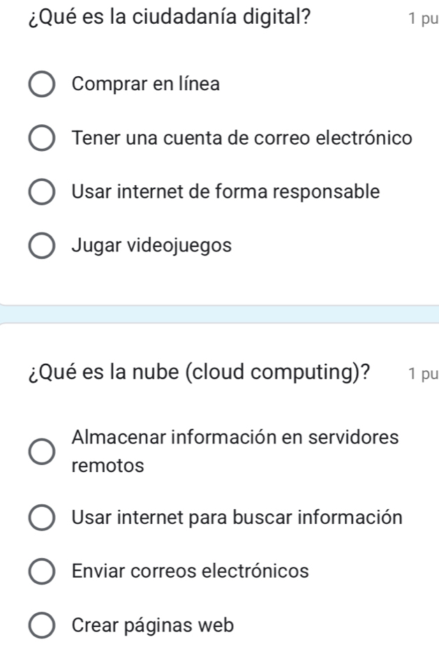 ¿Qué es la ciudadanía digital? 1 pu
Comprar en línea
Tener una cuenta de correo electrónico
Usar internet de forma responsable
Jugar videojuegos
¿Qué es la nube (cloud computing)? 1 pu
Almacenar información en servidores
remotos
Usar internet para buscar información
Enviar correos electrónicos
Crear páginas web