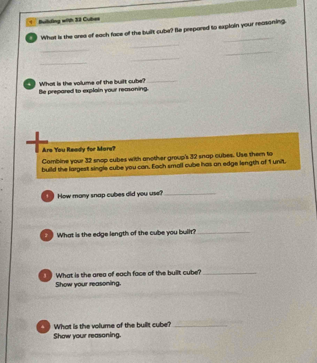 Building with 32 Cubes 
What is the area of each face of the built cube? Be prepared to explain your reasoning. 
_ 
_ 
_ 
_ 
_ 
What is the volume of the built cube?_ 
Be prepared to explain your reasoning. 
Are You Ready for More? 
Combine your 32 snap cubes with another group's 32 snap cubes. Use them to 
build the largest single cube you can. Each small cube has an edge length of 1 unit. 
How many snap cubes did you use?_ 
2 What is the edge length of the cube you built?_ 
What is the area of each face of the built cube?_ 
Show your reasoning. 
What is the volume of the built cube?_ 
Show your reasoning.