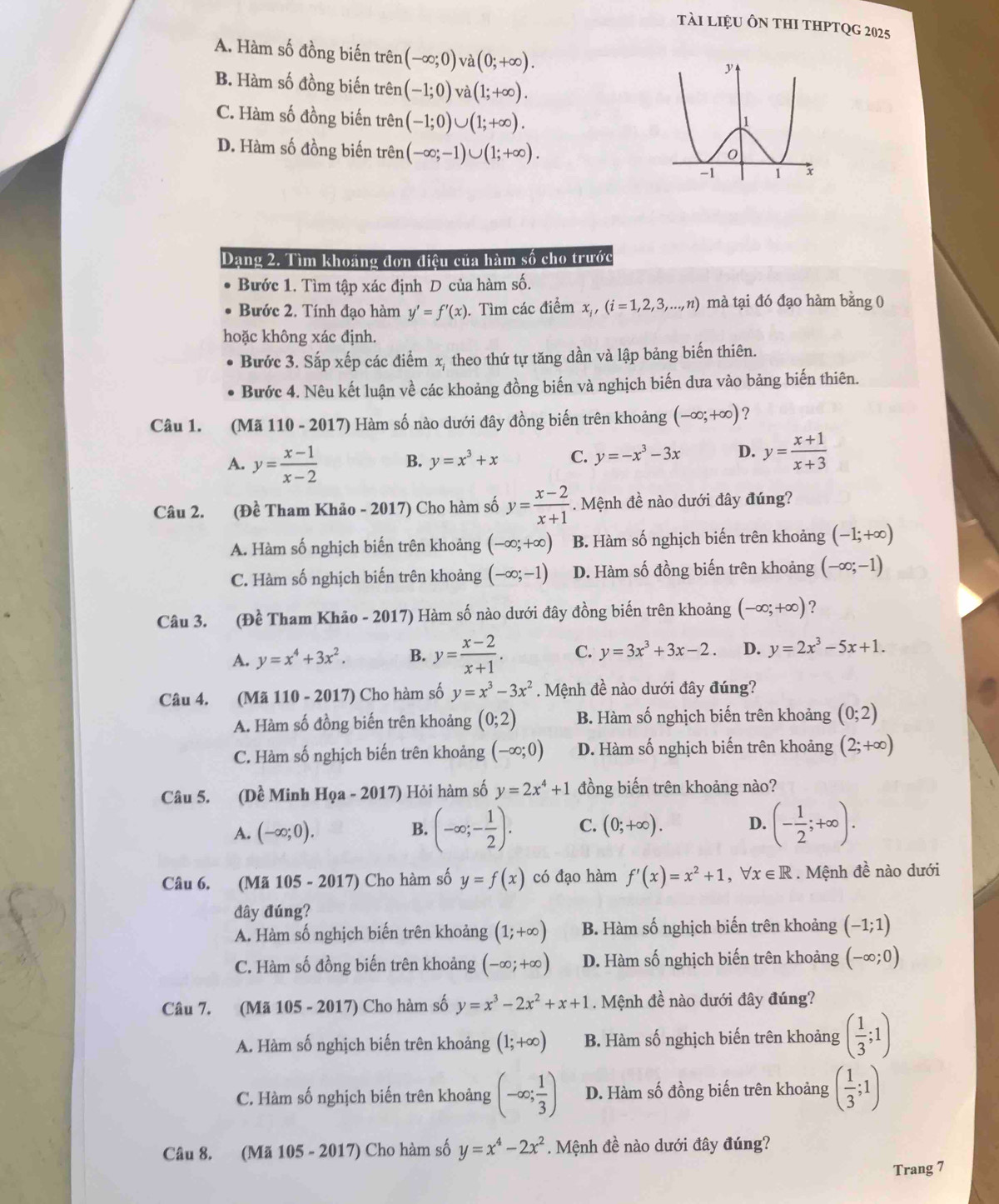 tài liệu Ôn thI thPTQg 2025
A. Hàm số đồng biến trên (-∈fty ;0) ` a(0;+∈fty ).
B. Hàm số đồng biến trên (-1;0) V hat a(1;+∈fty ).
C. Hàm số đồng biến trên (-1;0)∪ (1;+∈fty ).
D. Hàm số đồng biến trên (-∈fty ;-1)∪ (1;+∈fty ).
Dạng 2. Tìm khoảng đơn điệu của hàm số cho trước
Bước 1. Tìm tập xác định D của hàm số.
Bước 2. Tính đạo hàm y'=f'(x). Tìm các điểm x, (i=1,2,3,...,n) mà tại đó đạo hàm bằng 0
hoặc không xác định.
Bước 3. Sắp xếp các điểm x, theo thứ tự tăng dần và lập bảng biến thiên.
Bước 4. Nêu kết luận về các khoảng đồng biến và nghịch biến dưa vào bảng biến thiên.
Câu 1. (Mã 110 - 2017) Hàm số nào dưới đây đồng biến trên khoảng (-∈fty ;+∈fty ) ?
A. y= (x-1)/x-2  B. y=x^3+x C. y=-x^3-3x D. y= (x+1)/x+3 
Câu 2. (Đề Tham Khảo - 2017) Cho hàm số y= (x-2)/x+1 . Mệnh đề nào dưới đây đúng?
A. Hàm số nghịch biến trên khoảng (-∈fty ;+∈fty ) B. Hàm số nghịch biến trên khoảng (-1;+∈fty )
C. Hàm số nghịch biến trên khoảng (-∈fty ;-1) D. Hàm số đồng biến trên khoảng (-∈fty ;-1)
Câu 3. (Đề Tham Khảo - 2017) Hàm số nào dưới đây đồng biến trên khoảng (-∈fty ;+∈fty ) ?
A. y=x^4+3x^2. B. y= (x-2)/x+1 . C. y=3x^3+3x-2. D. y=2x^3-5x+1.
Câu 4. (Mã 110 - 2017) Cho hàm số y=x^3-3x^2. Mệnh đề nào dưới đây đúng?
A. Hàm số đồng biến trên khoảng (0;2) B. Hàm số nghịch biến trên khoảng (0;2)
C. Hàm số nghịch biến trên khoảng (-∈fty ;0) D. Hàm số nghịch biến trên khoảng (2;+∈fty )
Câu 5. (Dề Minh Họa - 2017) Hỏi hàm số y=2x^4+1 đồng biến trên khoảng nào?
A. (-∈fty ;0).
B. (-∈fty ;- 1/2 ). C. (0;+∈fty ). D. (- 1/2 ;+∈fty ).
Câu 6. (Mã 105 - 2017) Cho hàm số y=f(x) có đạo hàm f'(x)=x^2+1,forall x∈ R. Mệnh đề nào dưới
đây đúng?
A. Hàm số nghịch biến trên khoảng (1;+∈fty ) B. Hàm số nghịch biến trên khoảng (-1;1)
C. Hàm số đồng biến trên khoảng (-∈fty ;+∈fty ) D. Hàm số nghịch biến trên khoảng (-∈fty ;0)
Câu 7. (Mã 105 - 2017) Cho hàm số y=x^3-2x^2+x+1. Mệnh đề nào dưới đây đúng?
A. Hàm số nghịch biến trên khoảng (1;+∈fty ) B. Hàm số nghịch biến trên khoảng ( 1/3 ;1)
C. Hàm số nghịch biến trên khoảng (-∈fty ; 1/3 ) D. Hàm số đồng biến trên khoảng ( 1/3 ;1)
Câu 8. (Mã 105 - 2017) Cho hàm số y=x^4-2x^2. Mệnh đề nào dưới đây đúng?
Trang 7