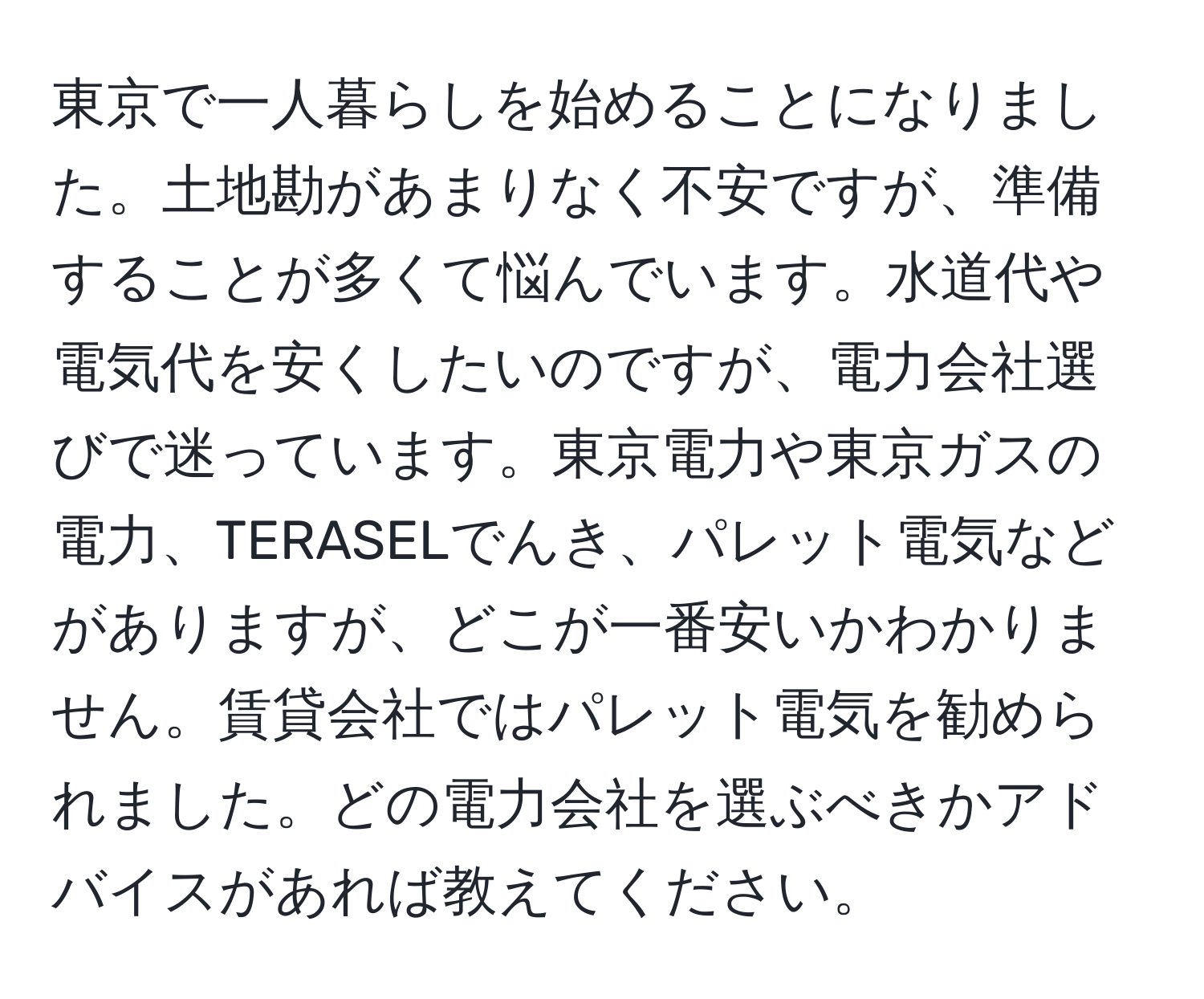 東京で一人暮らしを始めることになりました。土地勘があまりなく不安ですが、準備することが多くて悩んでいます。水道代や電気代を安くしたいのですが、電力会社選びで迷っています。東京電力や東京ガスの電力、TERASELでんき、パレット電気などがありますが、どこが一番安いかわかりません。賃貸会社ではパレット電気を勧められました。どの電力会社を選ぶべきかアドバイスがあれば教えてください。