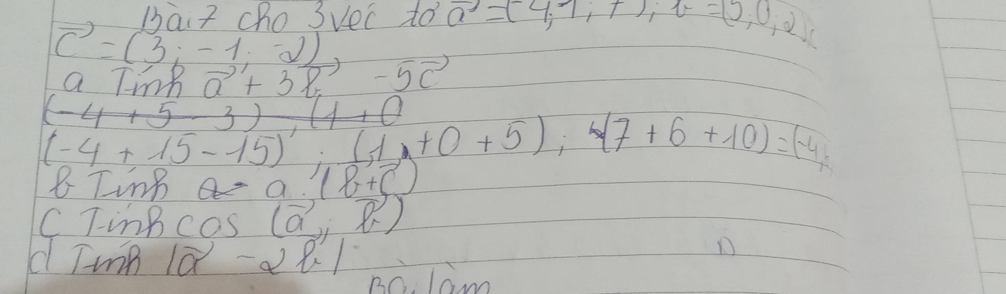 Thaiz cho 3vec to vector a=(4,7,7), v=(5,0,2)
vector c=(3,-1,-2)
a Tink vector a+3vector b-5vector c
3),(4+0
(-4+15-15):(1+0+5):(7+6+10)=(-4
a. (b+c)
C TinBcas (vector a,vector l)
d TunB |vector a-2vector b|
B0. lam