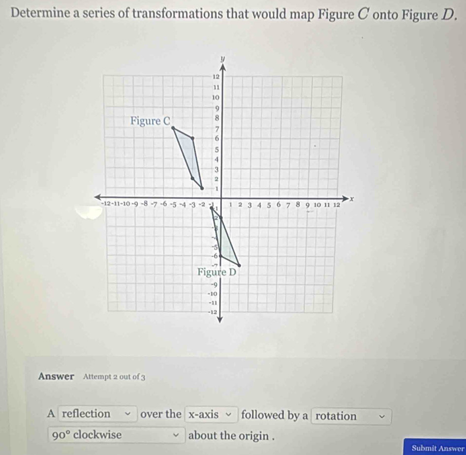 Determine a series of transformations that would map Figure C onto Figure D. 
Answer Attempt 2 out of 3 
A reflection over the x-axis followed by a rotation
90° clockwise about the origin . 
Submit Answer