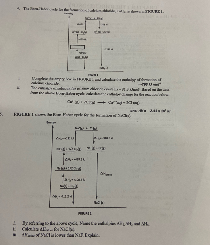 The Born-Haber cycle for the formation of calcium chloride, CaCl_2 , is shown in FIGURE 1.
i. Complete the empty box in FIGURE 1 and calculate the enthalpy of formation of
calcium chloride. =-795kJmol^(-1)
ii. The enthalpy of solution for calcium chloride crystal is -81.3kJmol^1.Based on the data
from the above Born-Haber cycle, calculate the enthalpy change for the reaction below:
Ca^(2+)(g)+2Cl^-(g)to Ca^(2+)(aq)+2Cl^-(aq)
ans: △ H=-2.33* 10^3kJ
5. FIGURE 1 shows the Born-Haber cycle for the formation of NaCl(s).
i. By referring to the above cycle, Name the enthalpies △ H_2,△ H_3 and △ H_5.
ii. Calculate △ H Lattice for NaCl(s)
iii. △ H_lattice of NaCl is lower than NaF. Explain.