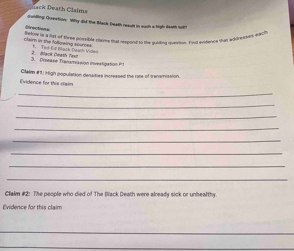 Black Death Claims 
Guiding Question: Why did the Black Death result in such a high death toll? 
Directions: 
Below is a list of three possible claims that respond to the guiding question. Find evidence that addresses each 
claim in the following sources: 
1. Ted-Ed Black Death Video 
2. Black Death Text 
3. Disease Transmission Investigation P1 
Claim #1: High population densities increased the rate of transmission. 
Evidence for this claim 
_ 
_ 
_ 
_ 
_ 
_ 
_ 
_ 
Claim #2: The people who died of The Black Death were already sick or unhealthy. 
Evidence for this claim 
_ 
_ 
_