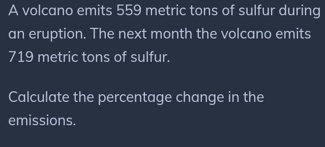 A volcano emits 559 metric tons of sulfur during 
an eruption. The next month the volcano emits
719 metric tons of sulfur. 
Calculate the percentage change in the 
emissions.