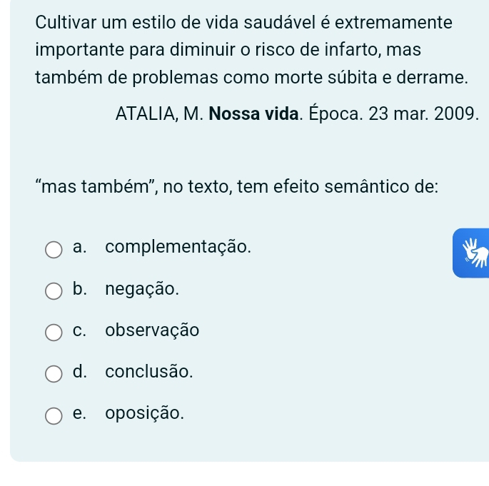 Cultivar um estilo de vida saudável é extremamente
importante para diminuir o risco de infarto, mas
também de problemas como morte súbita e derrame.
ATALIA, M. Nossa vida. Época. 23 mar. 2009.
“mas também”, no texto, tem efeito semântico de:
a. complementação.
b. negação.
c. observação
d. conclusão.
e. oposição.