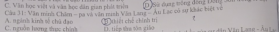 C. Văn học viết và văn học dân gian phát triển D. Sử dụng trồng đồng Đông Sôn
Câu 31: Văn minh Chăm - pa và văn minh Văn Lang - Âu Lạc có sự khác biệt về
A. ngành kinh tế chủ đạo B thiết chế chính trị
2
C. nguồn lương thực chính D. tiếp thu tôn giáo
v dân Văn Lang - Âu La