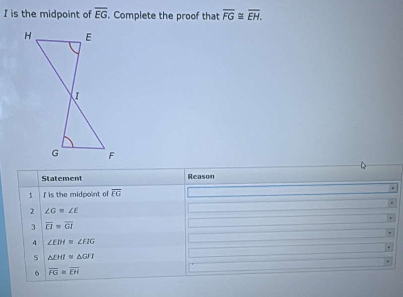 is the midpoint of overline EG. Complete the proof that overline FG≌ overline EH. 
Statement Reason
1 I is the midpoint of overline EG
2 ∠ G≌ ∠ E
3 overline EI≌ overline GI
4 ∠ EIH≌ ∠ FIG
5 △ EHI≌ △ GFI
6 overline FG≌ overline EH