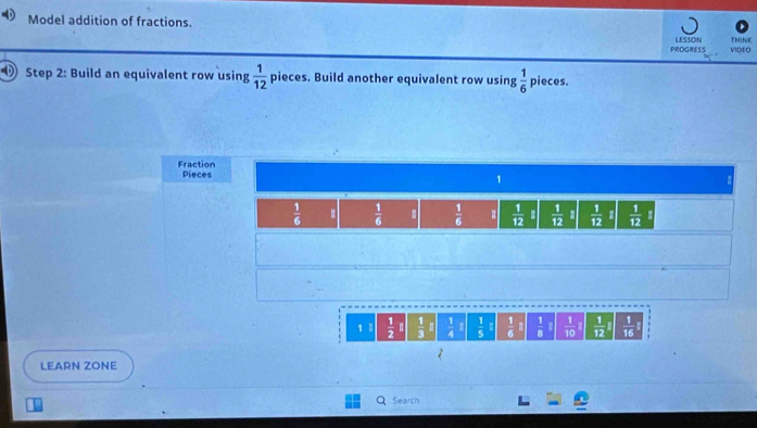 Model addition of fractions. LESSON TMINK 
PROGRESS VIDEO 
Step 2: Build an equivalent row using  1/12  pieces. Build another equivalent row using  1/6  pieces. 
Fraction Pieces 1
 1/6   1/6   1/6  :  1/12   1/12   1/12   1/12 
1 1  1/2   1/3   1/4   1/5  -  1/6   1/8   1/10   1/12 I  1/16 
LEARN ZONE 
Search