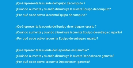 ¿Qué rep resenta la cuenta de Equipo decomputo ? 
¿Cuándo aumenta y cu ando disminuye la cuenta Equipo decomputo? 
¿Por qué es de activo la cuenta Equipo de computo? 
¿Qué rep resen ta la cuenta de Equipo de en trega o reparto ? 
¿Cuándo aumenta y cuando disminuye la cuenta Equipo de entrega o reparto? 
¿Por qué es de activo la cuenta Equipo de entrega o reparto? 
¿Qué represen ta l acuenta de Depósitos en Garantía ? 
¿Cuándo aumenta y cuando disminuye la cuenta Depósitos en garantía? 
¿Por qué es de activo la cuenta Depositos en garantía?