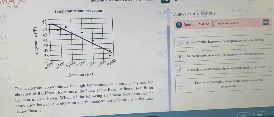 Digital S
T emperature and Elevation
ANSWER THE QUESTIONS
? Question 7 of 22 Mark for review ABC
A As the elevation increases, the temperature tends to increase
B ) As the elevation increases, the temperature tends to decrease
Elevation (feet) As the elevation decreases, the temperature tends to decrease
C
The scatterplot above shows the high temperature on a certain day and the There is no association between the elevation and the
elevation of 8 different locations in the Lake Tahoe Basin. A line of best fit for D temperature
the data is also shown. Which of the following statements best describes the
association between the elevation and the temperature of locations in the Lake
Tahoe Basin ?
Back Next