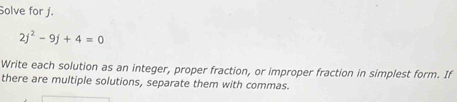 Solve for j.
2j^2-9j+4=0
Write each solution as an integer, proper fraction, or improper fraction in simplest form. If 
there are multiple solutions, separate them with commas.