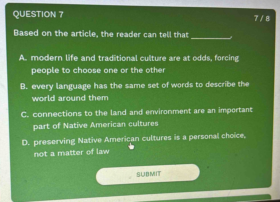 7 / 8
Based on the article, the reader can tell that
_.
A. modern life and traditional culture are at odds, forcing
people to choose one or the other
B. every language has the same set of words to describe the
world around them
C. connections to the land and environment are an important
part of Native American cultures
D. preserving Native American cultures is a personal choice,
not a matter of law
SUBMIT