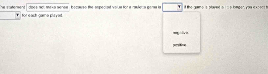 he statement does not make sense because the expected value for a roulette game is If the game is played a little longer, you expect t
for each game played.
negative.
positive.