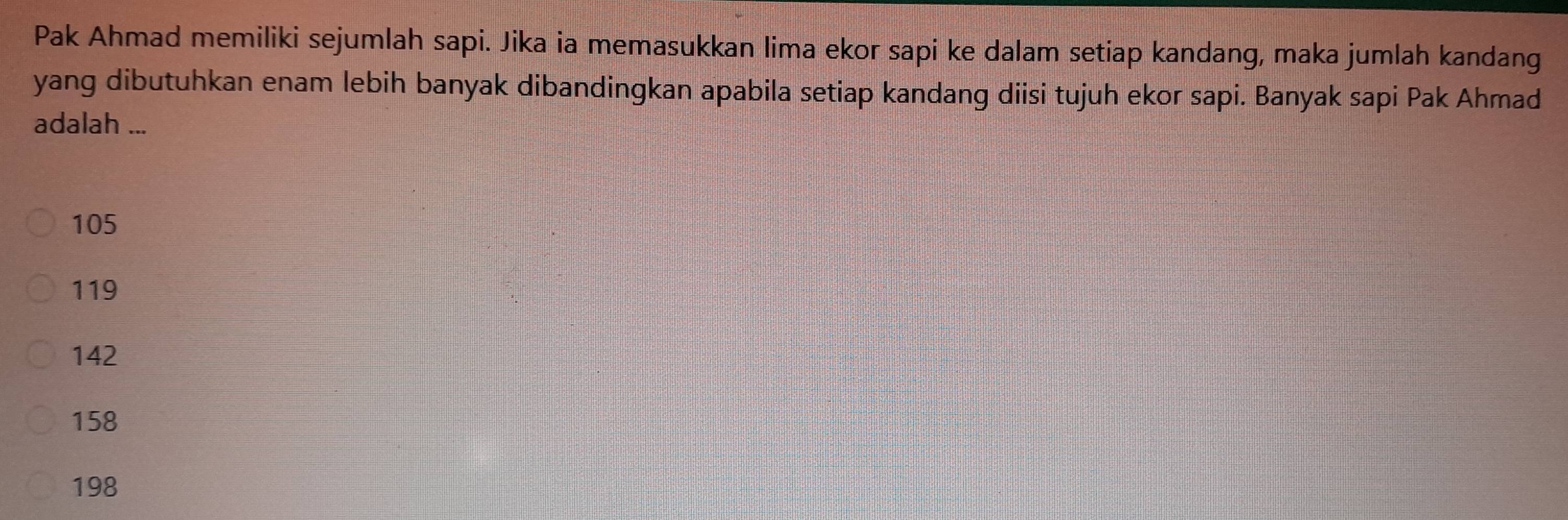 Pak Ahmad memiliki sejumlah sapi. Jika ia memasukkan lima ekor sapi ke dalam setiap kandang, maka jumlah kandang
yang dibutuhkan enam lebih banyak dibandingkan apabila setiap kandang diisi tujuh ekor sapi. Banyak sapi Pak Ahmad
adalah ...
105
119
142
158
198