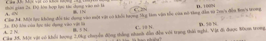 Một vật có khôi lượng ∠ kg
thời gian 2s. Độ lớn hợp lực tác dụng vào nó là
A. 4N B.
C. 2N D. 100N
Câu 34. Một lực không đổi tác dụng vào một vật có khối lượng 5kg làm vận tốc của nó tăng dẫn từ 2m/s đến 8m/s trong
3s. Độ lớn của lực tác dụng vào vật là
A. 2 N. B. 5 N. C. 10 N. D. 50 N.
Câu 35. Một vật có khối lượng 2, 0kg chuyển động thẳng nhanh dần đều với trạng thái nghĩ. Vật đi được 80cm trong
b ao nhiêu