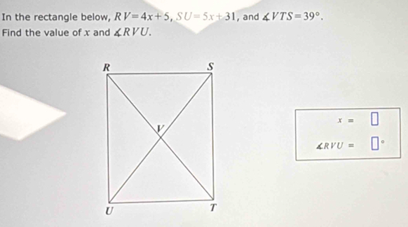 In the rectangle below, RV=4x+5, SU=5x+31 , and ∠ VTS=39°. 
Find the value of x and ∠ RVU.
x=□
∠ RVU= □°