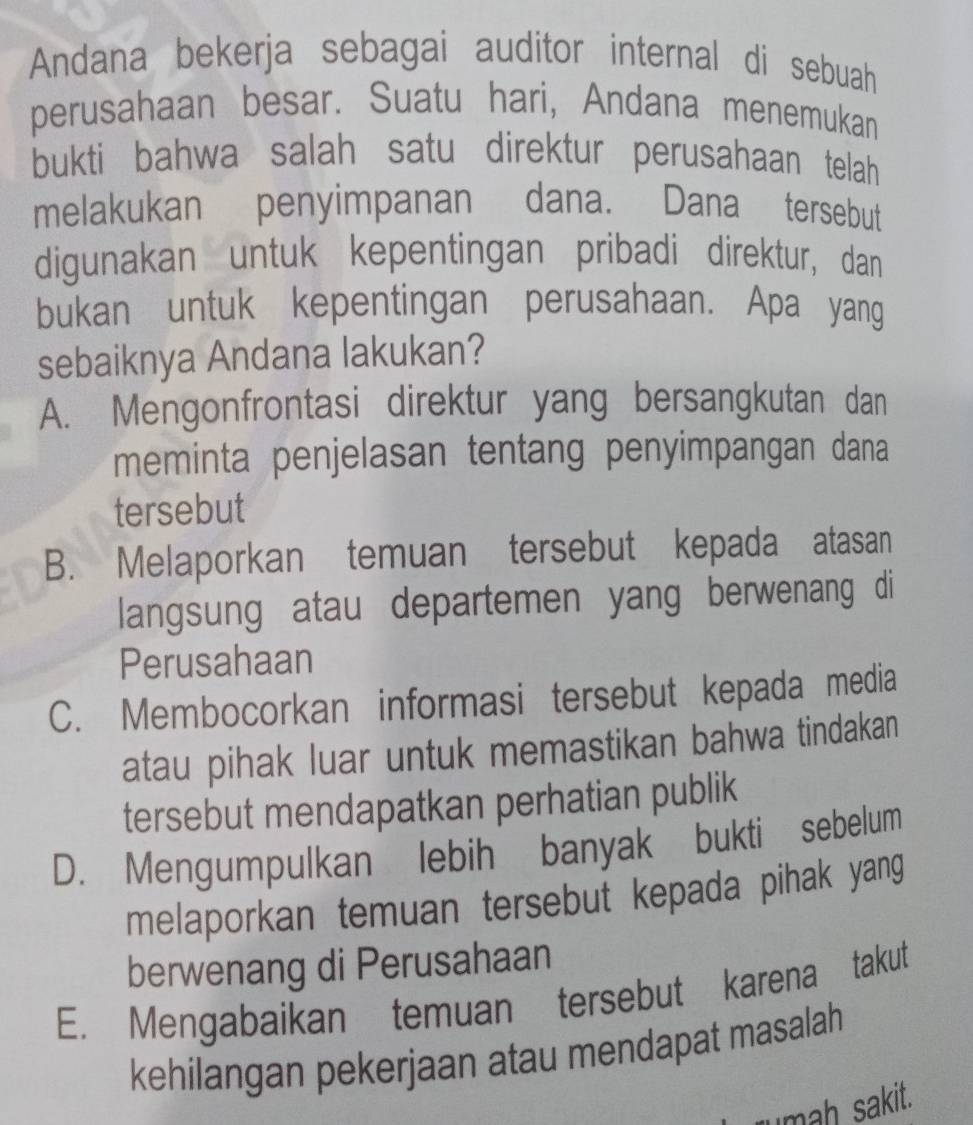 Andana bekerja sebagai auditor internal di sebuah
perusahaan besar. Suatu hari, Andana menemukan
bukti bahwa salah satu direktur perusahaan telah 
melakukan penyimpanan dana. Dana tersebut
digunakan untuk kepentingan pribadi direktur, dan
bukan untuk kepentingan perusahaan. Apa yang
sebaiknya Andana lakukan?
A. Mengonfrontasi direktur yang bersangkutan dan
meminta penjelasan tentang penyimpangan dana
tersebut
B. Melaporkan temuan tersebut kepada atasan
langsung atau departemen yang berwenang di
Perusahaan
C. Membocorkan informasi tersebut kepada media
atau pihak luar untuk memastikan bahwa tindakan
tersebut mendapatkan perhatian publik
D. Mengumpulkan lebih banyak bukti sebelum
melaporkan temuan tersebut kepada pihak yang
berwenang di Perusahaan
E. Mengabaikan temuan tersebut karena takut
kehilangan pekerjaan atau mendapat masalah
rumah sakit.