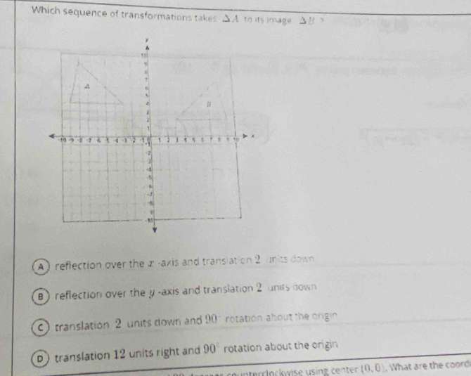 Which sequence of transformations takes △ A to its image . △ B ,
A ) reflection over the æ -axis and translation 2 units down
B) reflection over the y -axis and translation 2 units down
C translation 2 units down and 90° rotation about the origin
D) translation 12 units right and 90° rotation about the origin
n u n terrlockwise using centen (0,0).What are the coord