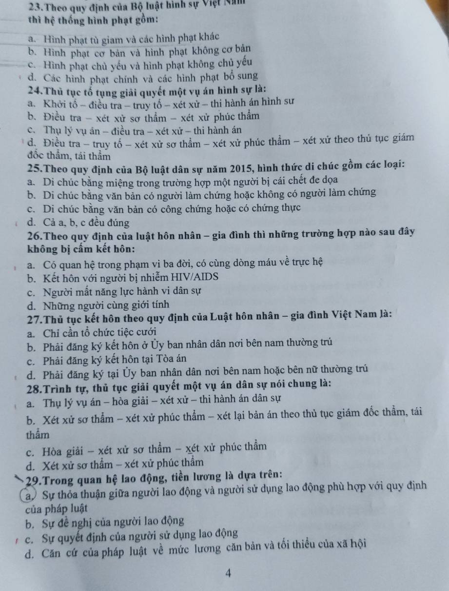 Theo quy định của Bộ luật hình sự Việt Năm
thì hệ thống hình phạt gồm:
a. Hình phạt tù giam và các hình phạt khác
b. Hình phạt cơ bản và hình phạt không cơ bản
c. Hình phạt chủ yếu và hình phạt không chủ yếu
d. Các hình phạt chính và các hình phạt bổ sung
24.Thủ tục tổ tụng giải quyết một vụ án hình sự là:
a. Khởi tổ - điều tra - truy tố - xét xử - thi hành án hình sư
b. Điều tra - xét xử sơ thẩm - xét xử phúc thẩm
c. Thụ lý vụ án - điều tra - xét xứ - thi hành án
d. Điều tra - truy tổ - xét xử sơ thầm - xét xử phúc thầm - xét xử theo thủ tục giám
đốc thầm, tái thầm
25.Theo quy định của Bộ luật dân sự năm 2015, hình thức di chúc gồm các loại:
a. Di chúc bằng miệng trong trường hợp một người bị cái chết đe dọa
b. Di chúc bằng văn bản có người làm chứng hoặc không có người làm chứng
c. Di chúc bằng văn bản có công chứng hoặc có chứng thực
d. Cả a, b, c đều đúng
26.Theo quy định của luật hôn nhân - gia đình thì những trường hợp nào sau đây
không bị cấm kết hôn:
a. Có quan hệ trong phạm vi ba đời, có cùng dòng máu về trực hệ
b. Kết hôn với người bị nhiễm HIV/AIDS
c. Người mất năng lực hành vi dân sự
d. Những người cùng giới tính
27.Thủ tục kết hôn theo quy định của Luật hôn nhân - gia đình Việt Nam là:
a. Chỉ cần tổ chức tiệc cưới
b. Phải đăng ký kết hôn ở Ủy ban nhân dân nơi bên nam thường trú
c. Phải đăng ký kết hôn tại Tòa án
d. Phải đăng ký tại Ủy ban nhân dân nơi bên nam hoặc bên nữ thường trú
28.Trình tự, thủ tục giải quyết một vụ án dân sự nói chung là:
a. Thụ lý vụ án - hòa giải - xét xử - thi hành án dân sự
b. Xét xử sơ thẳm - xét xử phúc thẩm - xét lại bản án theo thủ tục giám đốc thầm, tái
thẩm
c. Hòa giải - xét xử sơ thầm - xét xử phúc thầm
d. Xét xử sơ thầm - xét xử phúc thầm
29.Trong quan hệ lao động, tiền lương là dựa trên:
ay Sự thỏa thuận giữa người lao động và người sử dụng lao động phù hợp với quy định
của pháp luật
b. Sự đề nghị của người lao động
c. Sự quyết định của người sử dụng lao động
d. Căn cứ của pháp luật về mức lương căn bản và tối thiều của xã hội
4