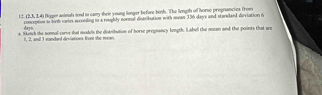 (2.3,2.4) Bigger animals tend to carry their young longer before birth. The length of horse pregnancies from 
conception to birth varies according to a roughly normal distribution with mean 336 days and standard deviation 6
days
a. Sketch the normal curve that models the distribution of horse pregnancy length. Label the mean and the points that are
1, 2, and 3 standard deviations from the mean.