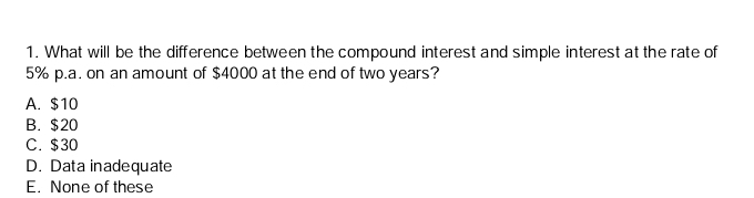 What will be the difference between the compound interest and simple interest at the rate of
5% p.a. on an amount of $4000 at the end of two years?
A. $10
B. $20
C. $30
D. Data inadequate
E. None of these