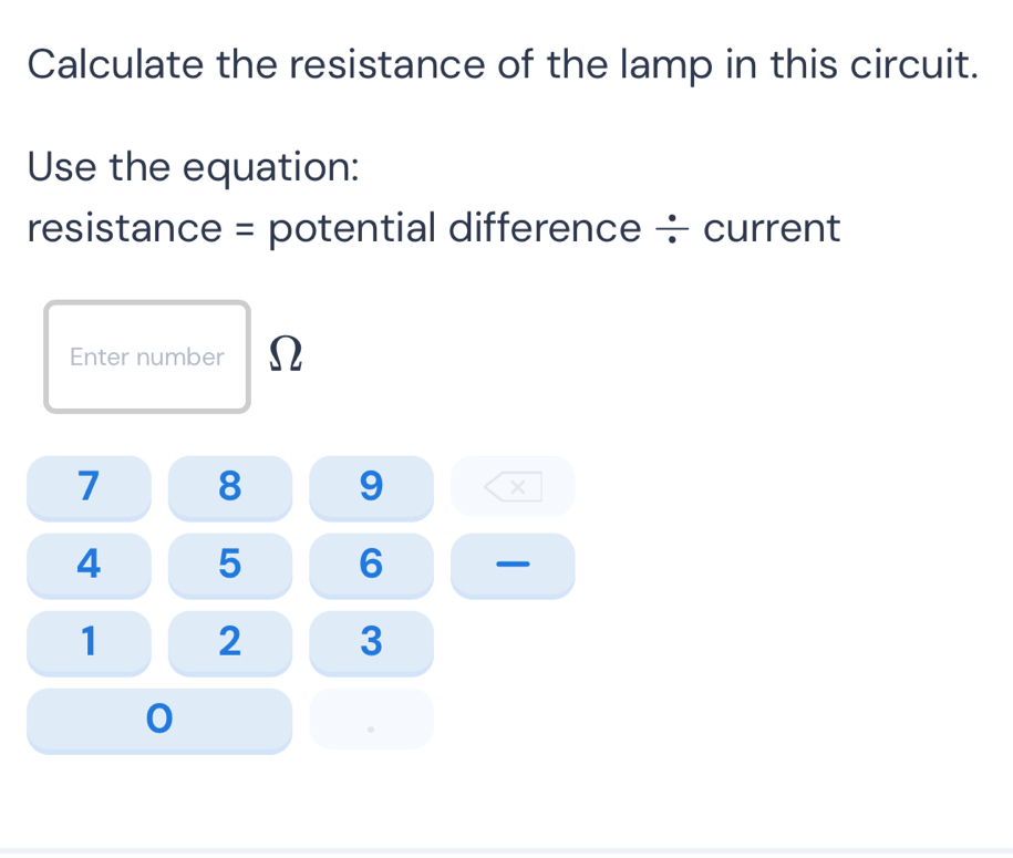 Calculate the resistance of the lamp in this circuit. 
Use the equation: 
resistance = potential difference ÷ current 
Enter number Ω
7 8 9 ×
4 5 6
1 2 3
0.