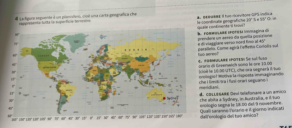 La figura seguente è un planisfero, cioè una carta geografica che
rappresenta tutta la superficie terrestre. a. DEDURRE Il tuo ricevitore GPS indica
le coordinate geografiche 20° S e 55° O: in
ale continente ti trovi?
FORMULARE IPOTESI Immagina di
endere un aereo da quella posizione
45°
di viaggiare verso nord fino al
arallelo. Come agirà l’effetto Coriolis sul
o aereo?
FORMULARE IPOTESI Se sul fuso
rario di Greenwich sono le ore 10.00
cioè le 10.00 UTC), che ora segnerà il tuo
rologio? Motiva la risposta immaginando
he i limiti tra i fusi orari seguano i
eridiani.
. cOLLEGARE Devi telefonare a un amico
he abita a Sydney, in Australia, e il tuo
rologio segna le 18.00 del 9 novembre.
uali saranno l’orario e il giorno indicati
all’orologio del tuo amico?