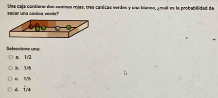 Una caja contiene dos canicas rojas, tres canicas verdes y una blanca, ¿cuál es la probabilidad de
sacar una canica verde?
Seleccione una:
a. 1/2
b. 1/6
c. 1/5
d. 1/4