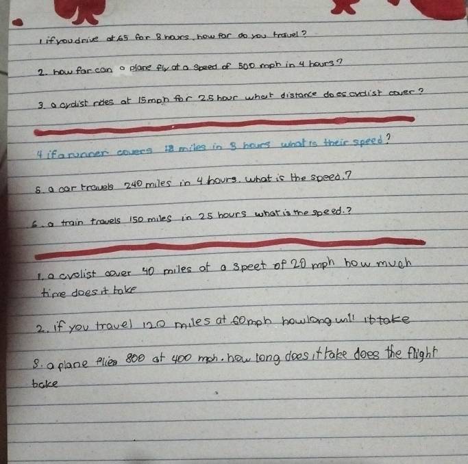 if youdrive at 65 for B hors how for do you travel? 
2. how for can a plane fly of a speed of 500 mph in 4 hours? 
3. a crdist rides at 15mon for 2. 5 hour what distance doescrdist cover? 
4 if a runner covers 1 miles in 8 hoves whatis their speed? 
8 a car travels 240 miles in 4 hours. what is the speed.? 
6. a train travels 150 miles in 25 hours what is the speed.? 
1. o cvolist cover 40 miles of a speet of 20 mph how much 
time does it take 
2. if you travel 120 miles at somph howlong will ittake 
8. a plane plie 800 of 400 mah, how long does it take does the flight 
bake