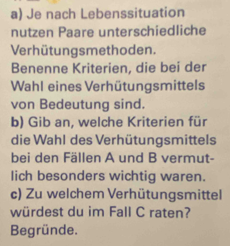 Je nach Lebenssituation 
nutzen Paare unterschiedliche 
Verhütungsmethoden. 
Benenne Kriterien, die bei der 
Wahl eines Verhütungsmittels 
von Bedeutung sind. 
b) Gib an, welche Kriterien für 
die Wahl des Verhütungsmittels 
bei den Fällen A und B vermut- 
lich besonders wichtig waren. 
c) Zu welchem Verhütungsmittel 
würdest du im Fall C raten? 
Begründe.