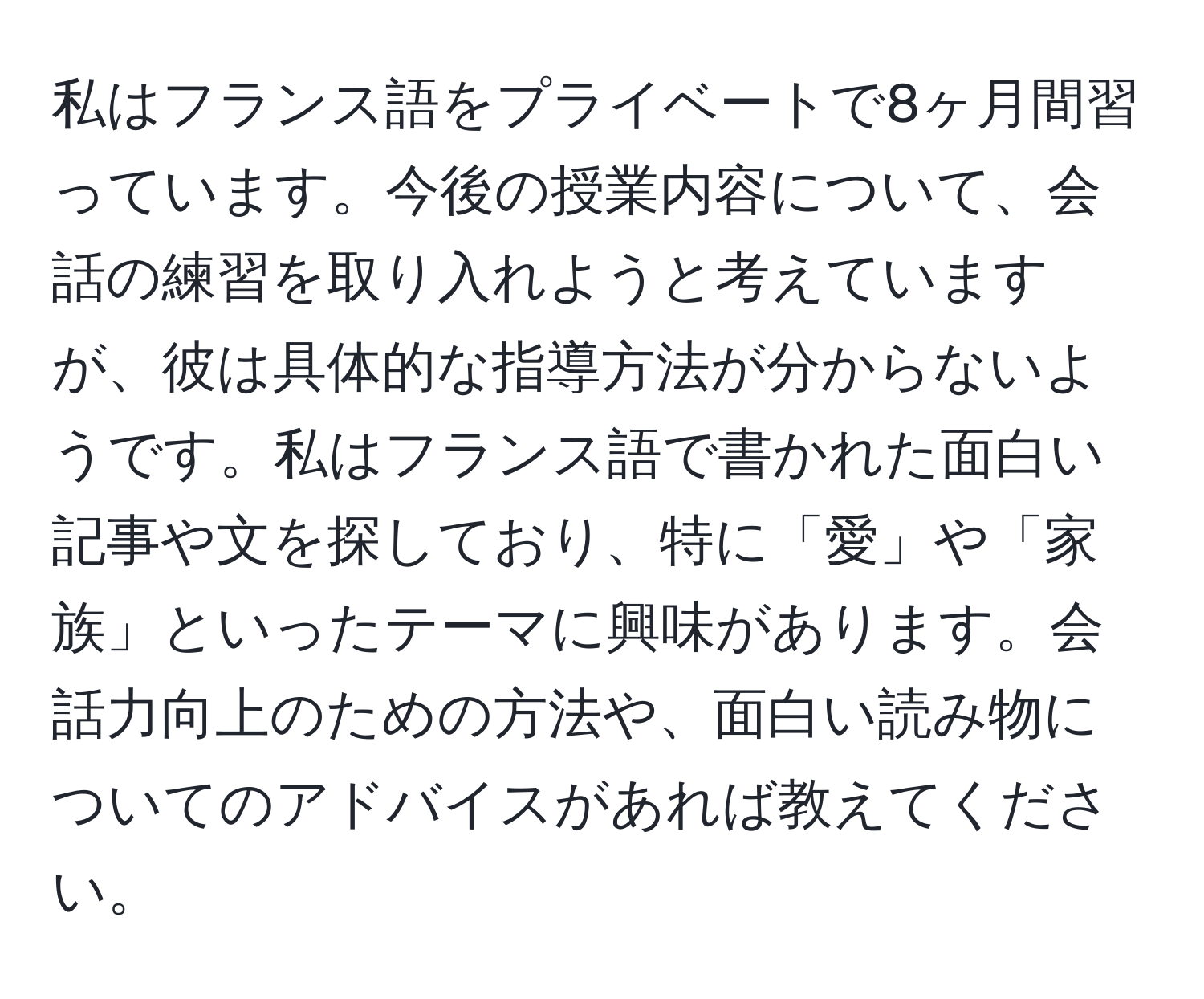 私はフランス語をプライベートで8ヶ月間習っています。今後の授業内容について、会話の練習を取り入れようと考えていますが、彼は具体的な指導方法が分からないようです。私はフランス語で書かれた面白い記事や文を探しており、特に「愛」や「家族」といったテーマに興味があります。会話力向上のための方法や、面白い読み物についてのアドバイスがあれば教えてください。