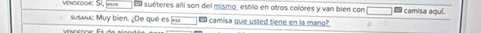 vVenDEDOr: Sí, esos suéteres allí son del mismo estilo en otros colores y van bien con camisa aquí. 
susana: Muy bien. ¿De qué es esa camisa que usted tiene en la mano?