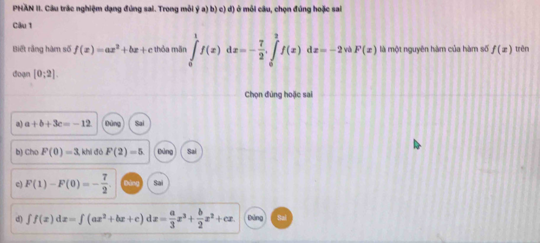 PHAN II. Câu trắc nghiệm dạng đúng sai. Trong mỗi ý a) b) c) d) ở mỗi câu, chọn đúng hoặc sai
Câu 1
Biết rằng hàm số f(x)=ax^2+bx+c thỏa mãn ∈tlimits _0^(1f(x)dx=-frac 7)2, ∈tlimits _0^(2f(x)dx=-2 và F(x) là một nguyên hàm của hàm số f(x) trên
đoạn [0;2]. 
Chọn đủng hoặc sai
a) a+b+3c=-12 Đùng Sai
b) Cho F(0)=3, , khí đó F(2)=5. Đùng Sai
c) F(1)-F(0)=-frac 7)2. Đùng Sai
d) ∈t f(x)dx=∈t (ax^2+bx+c)d dx= a/3 x^3+ b/2 x^2+cx. Đủng Sai