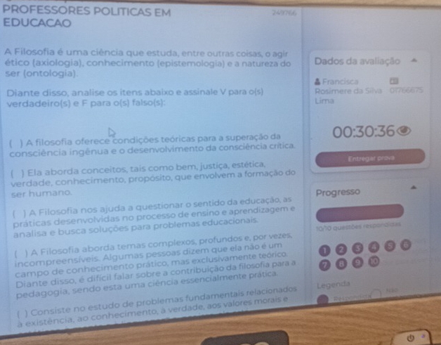 PROFESSORES POLITICAS EM 249766 
EDUCACAO 
A Filosofia é uma ciência que estuda, entre outras coisas, o agir 
ético (axiologia), conhecimento (epistemologia) e a natureza do Dados da avaliação 
ser (ontologia). 
Francisca 
Diante disso, analise os itens abaixo e assinale V para o 5 Rosimere da Silva 01766675 
verdadeiro(s) e F para o(s) falso(s): Lima 
( ) A filosofia oferece condições teóricas para a superação da 00:30:36
consciência ingênua e o desenvolvimento da consciência crítica. 
( ) Ela aborda conceitos, tais como bem, justiça, estética, Entregar prova 
verdade, conhecimento, propósito, que envolvem a formação do 
ser humano. 
 ) A Filosofia nos ajuda a questionar o sentido da educação, as Progresso 
práticas desenvolvidas no processo de ensino e aprendizagem e 
10/10 questões respondidas 
analisa e busca soluções para problemas educacionais. 
( ) A Filosofia aborda temas complexos, profundos e, por vezes, 
incompreensíveis. Algumas pessoas dizem que ela não é um 
campo de conhecimento prático, mas exclusivamente teórico. 1 
Diante disso, é difícil falar sobre a contribuição da filosofia para a
10
pedagogia, sendo esta uma ciência essencialmente prática 
( ) Consiste no estudo de problemas fundamentais relacionados Legenda 
à existência, ao conhecimento, à verdade, aos valores morais e