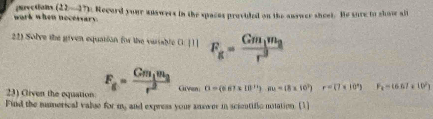 povetions (22-17). Record your answers in the spases provided on the answer sheel. He sure io show all 
work when nocessary. 
22) Solve the given equation for the variable a:111 F_g=frac Gm_1m_2r^2
23) Cliven the equation.
F_g=frac Gm_1m_2r^2 Givea G=(667* 10^(11)).m=(8* 10^3) r=(7* 10^4) F_t=(6.67* 10^2)
Find the numerical valge for m, and express your answer in scientific notation. [1]